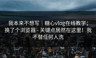 我本来不想写｜糖心vlog在线教学；换了个浏览器 - 关键点居然在这里！我不替任何人洗