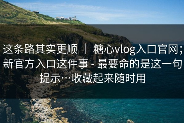 这条路其实更顺 ｜ 糖心vlog入口官网；新官方入口这件事 - 最要命的是这一句提示…收藏起来随时用