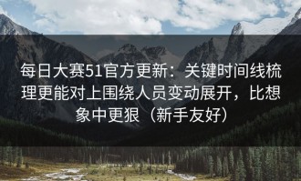每日大赛51官方更新：关键时间线梳理更能对上围绕人员变动展开，比想象中更狠（新手友好）