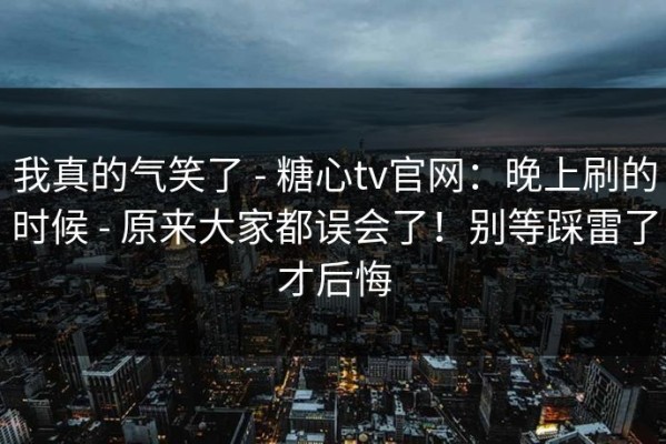我真的气笑了 - 糖心tv官网：晚上刷的时候 - 原来大家都误会了！别等踩雷了才后悔