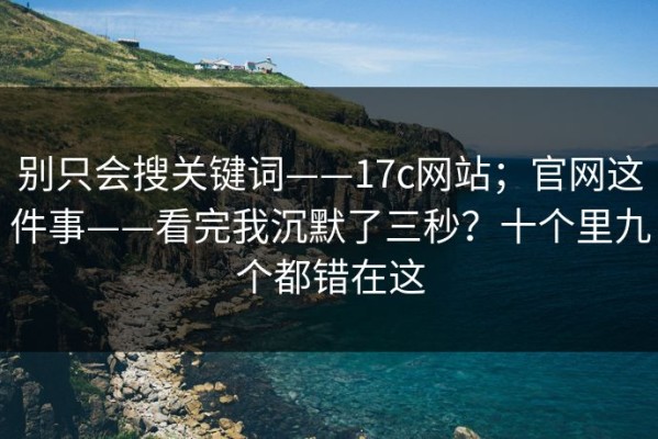 别只会搜关键词——17c网站；官网这件事——看完我沉默了三秒？十个里九个都错在这