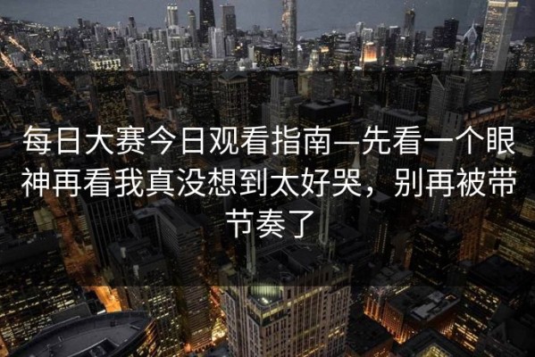 每日大赛今日观看指南—先看一个眼神再看我真没想到太好哭，别再被带节奏了