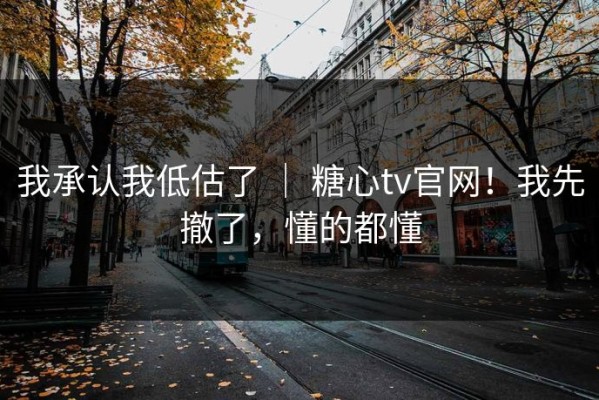 我承认我低估了 ｜ 糖心tv官网！我先撤了，懂的都懂