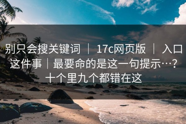 别只会搜关键词 ｜ 17c网页版 ｜ 入口这件事｜最要命的是这一句提示…？十个里九个都错在这