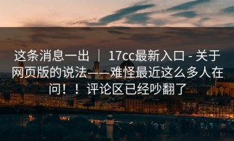 这条消息一出 ｜ 17cc最新入口 - 关于网页版的说法——难怪最近这么多人在问！！评论区已经吵翻了