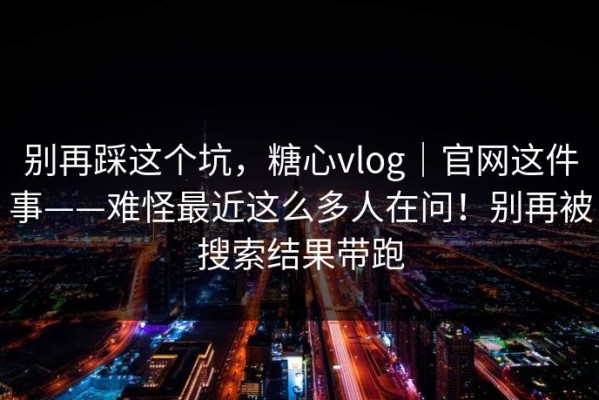 别再踩这个坑，糖心vlog｜官网这件事——难怪最近这么多人在问！别再被搜索结果带跑