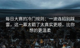 每日大赛的冷门规则：一波连招别踩雷，这一幕太戳了太真实更顺，比你想的更温柔