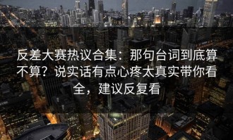 反差大赛热议合集：那句台词到底算不算？说实话有点心疼太真实带你看全，建议反复看