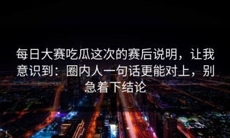 每日大赛吃瓜这次的赛后说明，让我意识到：圈内人一句话更能对上，别急着下结论