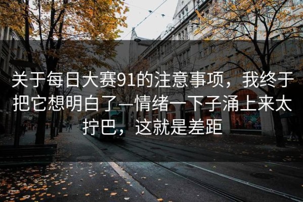 关于每日大赛91的注意事项，我终于把它想明白了—情绪一下子涌上来太拧巴，这就是差距