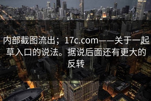 内部截图流出；17c.com——关于一起草入口的说法。据说后面还有更大的反转