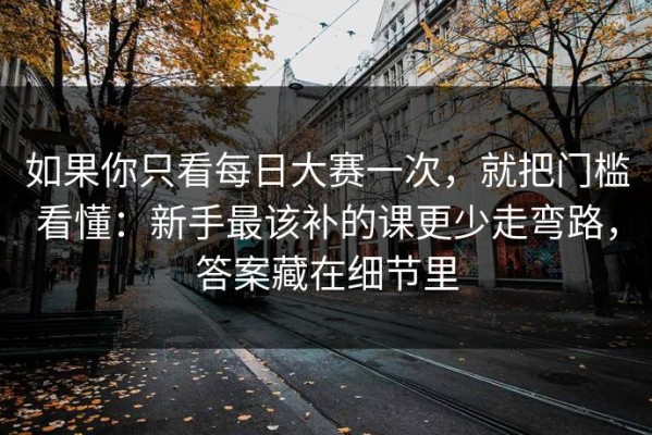 如果你只看每日大赛一次，就把门槛看懂：新手最该补的课更少走弯路，答案藏在细节里