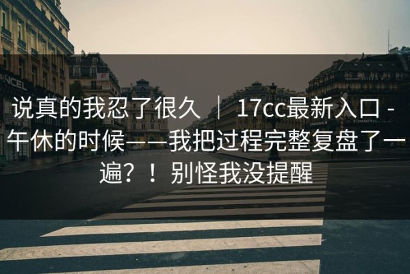 说真的我忍了很久 ｜ 17cc最新入口 - 午休的时候——我把过程完整复盘了一遍？！别怪我没提醒