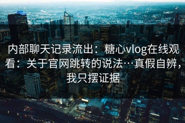 内部聊天记录流出：糖心vlog在线观看：关于官网跳转的说法…真假自辨，我只摆证据