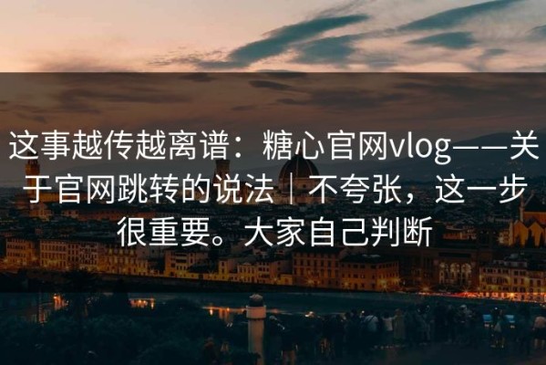 这事越传越离谱：糖心官网vlog——关于官网跳转的说法｜不夸张，这一步很重要。大家自己判断