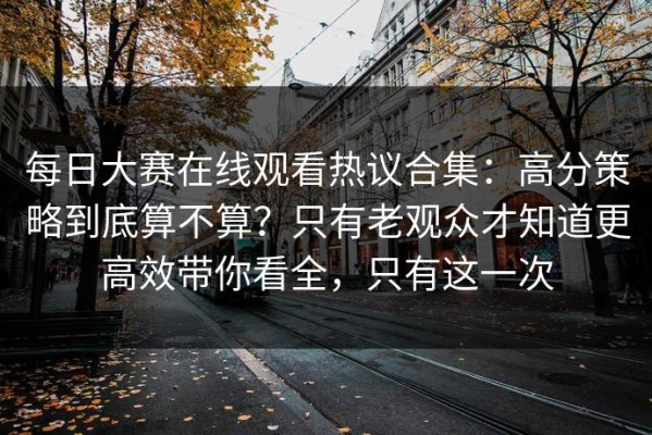 每日大赛在线观看热议合集：高分策略到底算不算？只有老观众才知道更高效带你看全，只有这一次
