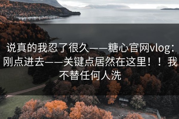 说真的我忍了很久——糖心官网vlog：刚点进去——关键点居然在这里！！我不替任何人洗