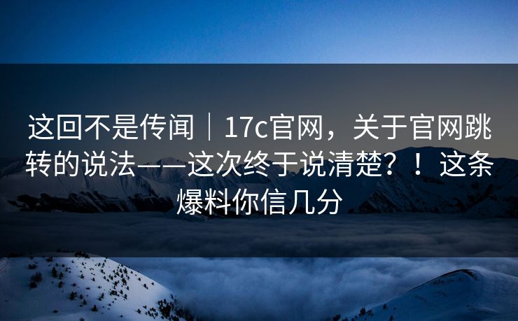 这回不是传闻｜17c官网，关于官网跳转的说法——这次终于说清楚？！这条爆料你信几分