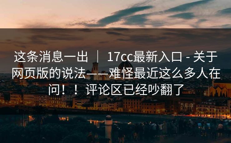 这条消息一出 ｜ 17cc最新入口 - 关于网页版的说法——难怪最近这么多人在问！！评论区已经吵翻了