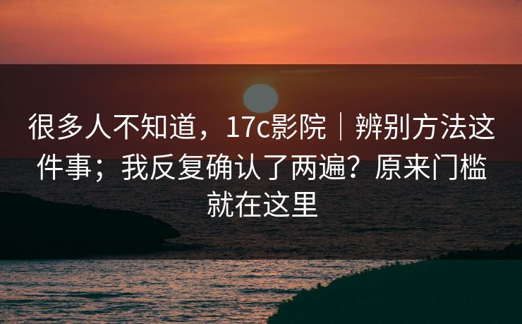很多人不知道，17c影院｜辨别方法这件事；我反复确认了两遍？原来门槛就在这里
