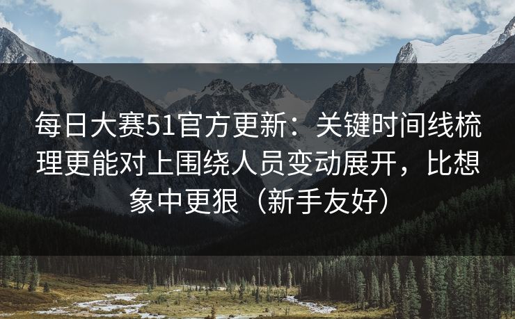每日大赛51官方更新：关键时间线梳理更能对上围绕人员变动展开，比想象中更狠（新手友好）