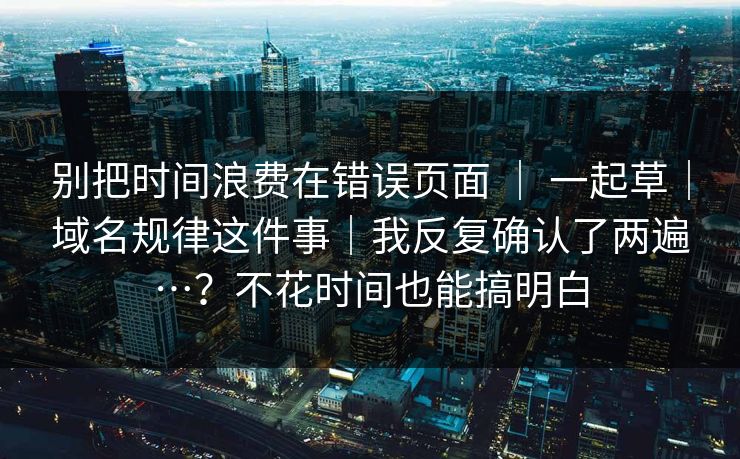 别把时间浪费在错误页面 ｜ 一起草｜域名规律这件事｜我反复确认了两遍…？不花时间也能搞明白