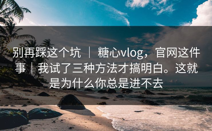 别再踩这个坑 ｜ 糖心vlog，官网这件事｜我试了三种方法才搞明白。这就是为什么你总是进不去