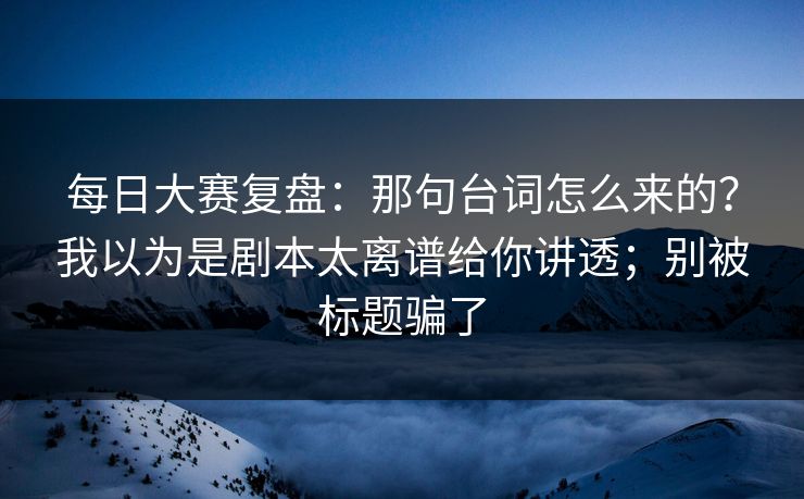 每日大赛复盘：那句台词怎么来的？我以为是剧本太离谱给你讲透；别被标题骗了