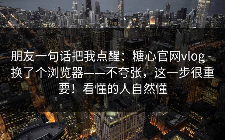 朋友一句话把我点醒：糖心官网vlog - 换了个浏览器——不夸张，这一步很重要！看懂的人自然懂