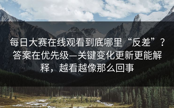 每日大赛在线观看到底哪里“反差”？答案在优先级—关键变化更新更能解释，越看越像那么回事