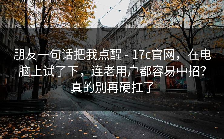 朋友一句话把我点醒 - 17c官网,在电脑上试了下,连老用户都容易中招?真的别再硬扛了 朋友一句话把我点醒 - 17c官网,在电脑上试了下,连老用户都容易中招?真的别再硬扛了
