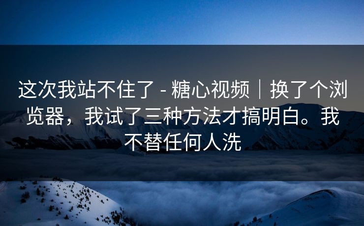 这次我站不住了 - 糖心视频｜换了个浏览器，我试了三种方法才搞明白。我不替任何人洗