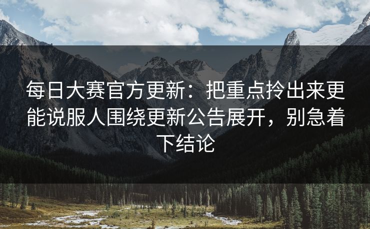 每日大赛官方更新：把重点拎出来更能说服人围绕更新公告展开，别急着下结论