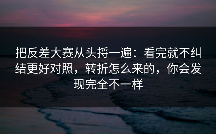 把反差大赛从头捋一遍：看完就不纠结更好对照，转折怎么来的，你会发现完全不一样