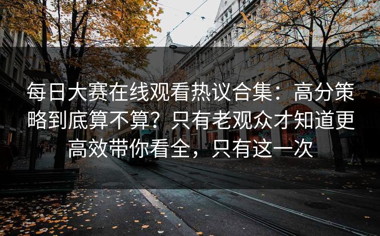 每日大赛在线观看热议合集：高分策略到底算不算？只有老观众才知道更高效带你看全，只有这一次