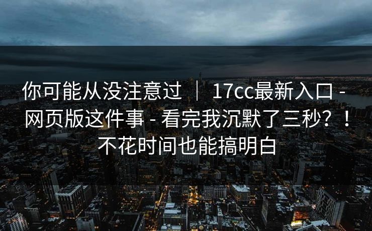 你可能从没注意过 ｜ 17cc最新入口 - 网页版这件事 - 看完我沉默了三秒？！不花时间也能搞明白