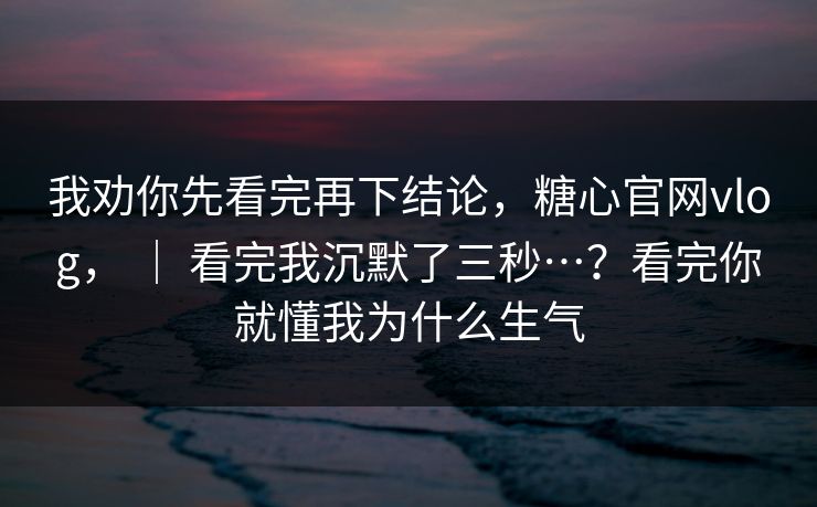我劝你先看完再下结论，糖心官网vlog， ｜ 看完我沉默了三秒…？看完你就懂我为什么生气