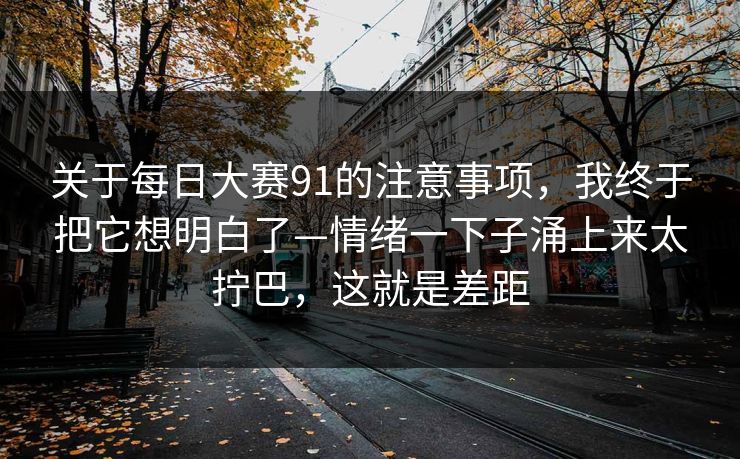 关于每日大赛91的注意事项，我终于把它想明白了—情绪一下子涌上来太拧巴，这就是差距