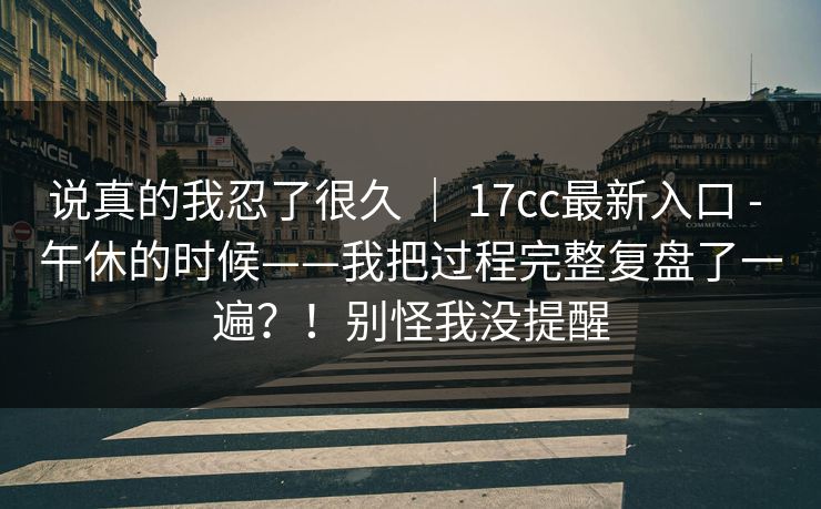 说真的我忍了很久 ｜ 17cc最新入口 - 午休的时候——我把过程完整复盘了一遍？！别怪我没提醒