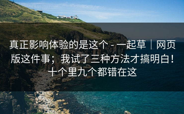 真正影响体验的是这个 - 一起草｜网页版这件事；我试了三种方法才搞明白！十个里九个都错在这