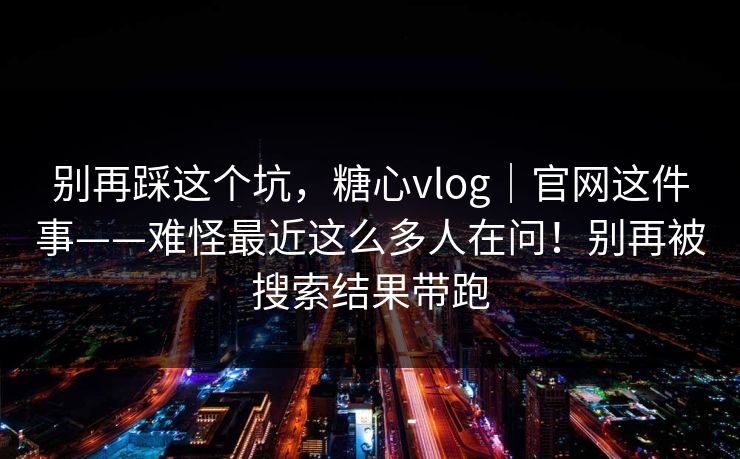 别再踩这个坑，糖心vlog｜官网这件事——难怪最近这么多人在问！别再被搜索结果带跑