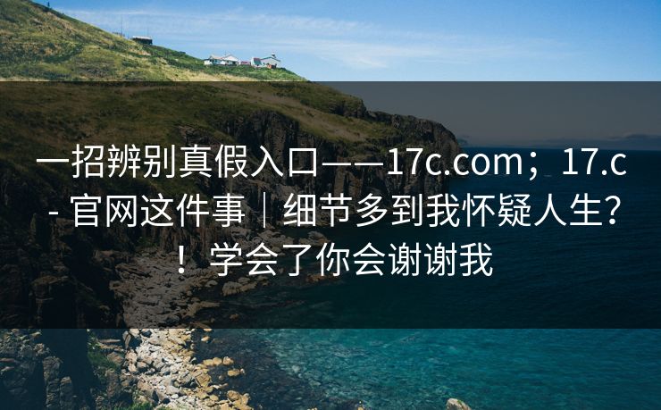 一招辨别真假入口——17c.com；17.c - 官网这件事｜细节多到我怀疑人生？！学会了你会谢谢我