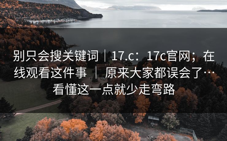 别只会搜关键词｜17.c：17c官网；在线观看这件事 ｜ 原来大家都误会了…看懂这一点就少走弯路