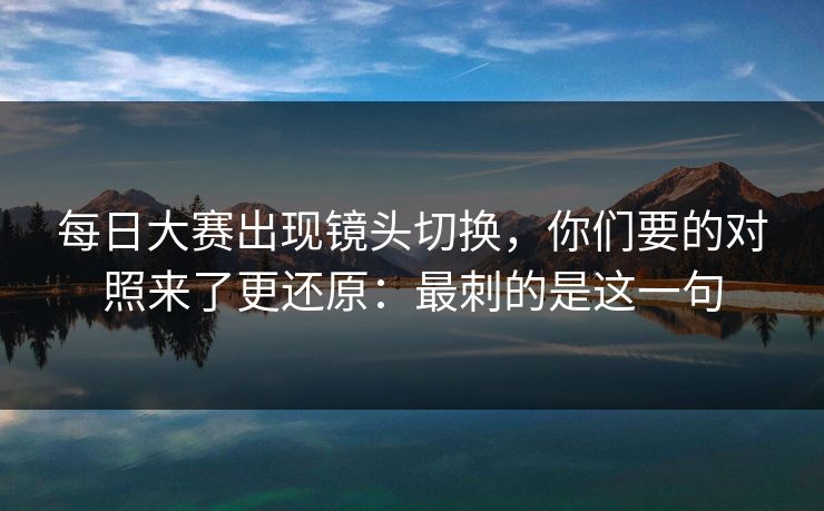 每日大赛出现镜头切换，你们要的对照来了更还原：最刺的是这一句