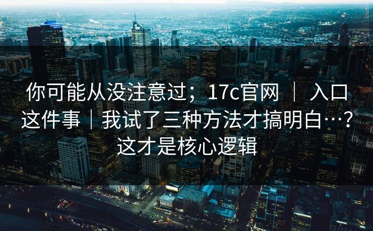 你可能从没注意过；17c官网 ｜ 入口这件事｜我试了三种方法才搞明白…？这才是核心逻辑
