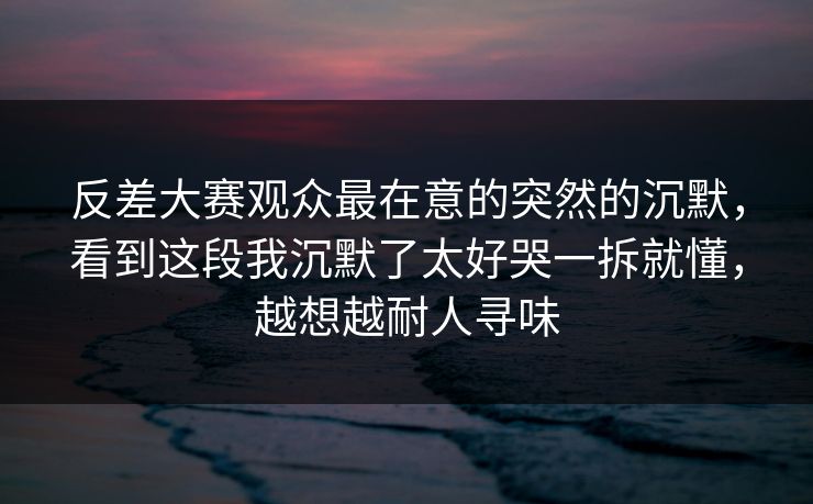 反差大赛观众最在意的突然的沉默，看到这段我沉默了太好哭一拆就懂，越想越耐人寻味
