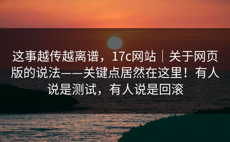 这事越传越离谱，17c网站｜关于网页版的说法——关键点居然在这里！有人说是测试，有人说是回滚