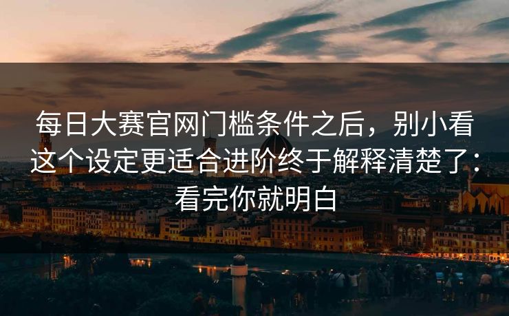 每日大赛官网门槛条件之后，别小看这个设定更适合进阶终于解释清楚了：看完你就明白