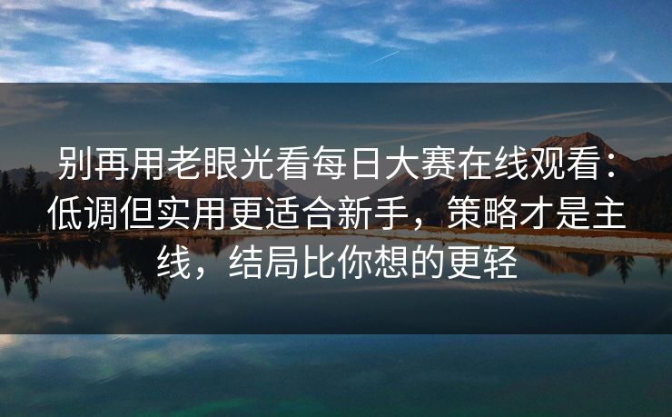 别再用老眼光看每日大赛在线观看：低调但实用更适合新手，策略才是主线，结局比你想的更轻