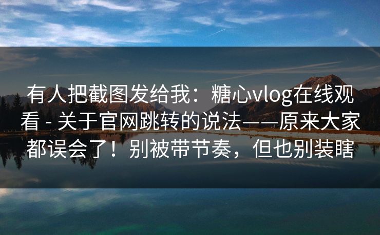 有人把截图发给我：糖心vlog在线观看 - 关于官网跳转的说法——原来大家都误会了！别被带节奏，但也别装瞎